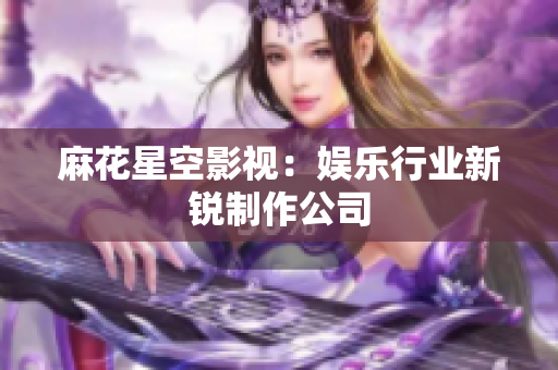 麻花星空影视：娱乐行业新锐制作公司