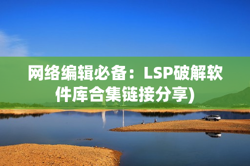 网络编辑必备：LSP破解软件库合集链接分享)