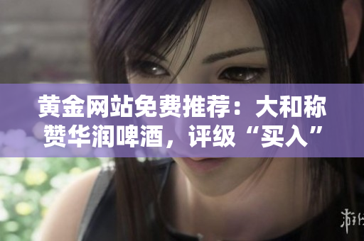 黄金网站免费推荐：大和称赞华润啤酒，评级“买入”