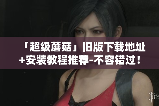 「超级蘑菇」旧版下载地址+安装教程推荐-不容错过！