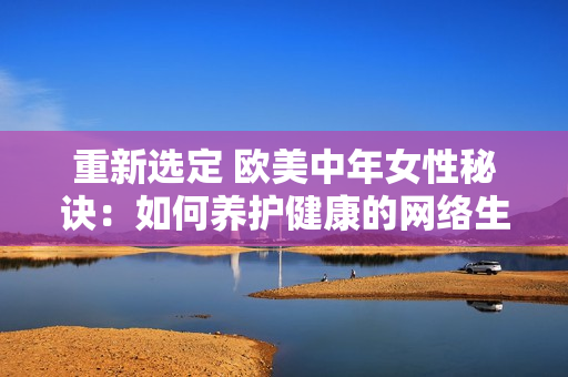 重新选定 欧美中年女性秘诀：如何养护健康的网络生活