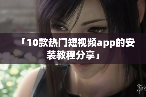 「10款热门短视频app的安装教程分享」