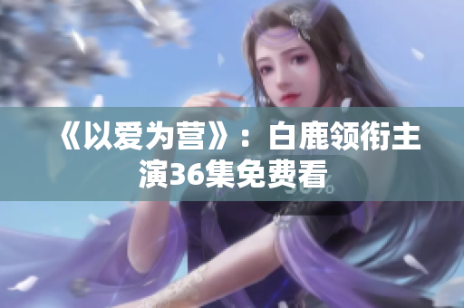 《以爱为营》：白鹿领衔主演36集免费看