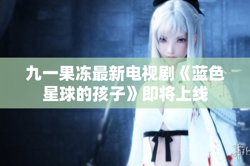 九一果冻最新电视剧《蓝色星球的孩子》即将上线