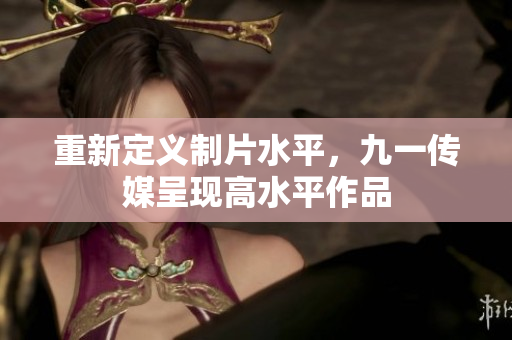 重新定义制片水平，九一传媒呈现高水平作品