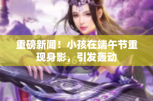 重磅新闻！小孩在端午节重现身影，引发轰动