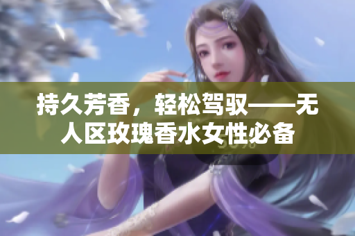 持久芳香，轻松驾驭——无人区玫瑰香水女性必备