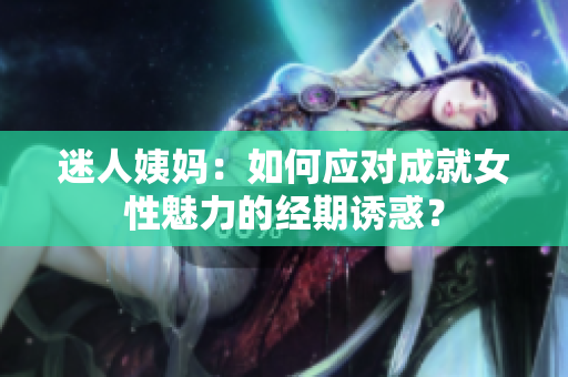 迷人姨妈：如何应对成就女性魅力的经期诱惑？