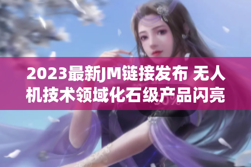 2023最新JM链接发布 无人机技术领域化石级产品闪亮登场
