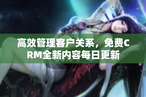 高效管理客户关系，免费CRM全新内容每日更新