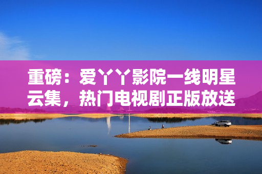 重磅：爱丫丫影院一线明星云集，热门电视剧正版放送！