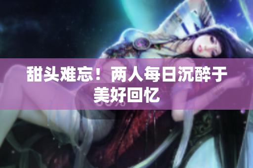 甜头难忘！两人每日沉醉于美好回忆