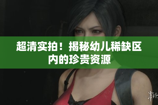 超清实拍！揭秘幼儿稀缺区内的珍贵资源