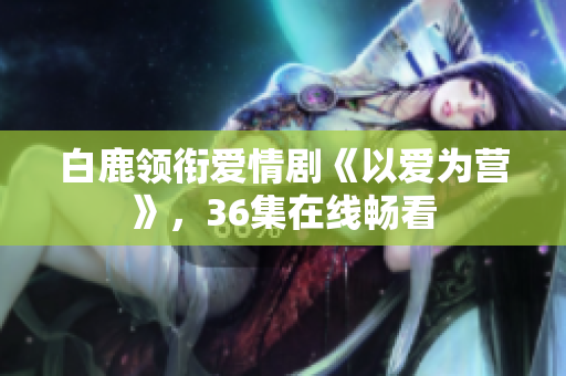 白鹿领衔爱情剧《以爱为营》，36集在线畅看