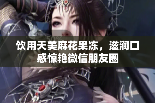 饮用天美麻花果冻，滋润口感惊艳微信朋友圈