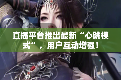 直播平台推出最新“心跳模式”，用户互动增强！