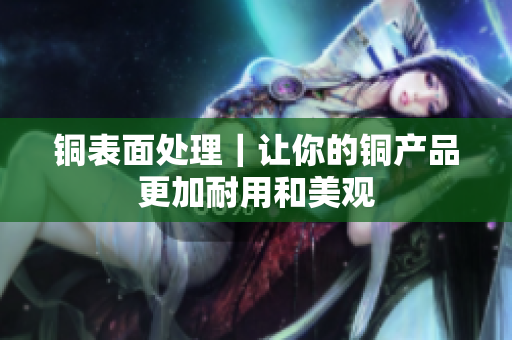 铜表面处理｜让你的铜产品更加耐用和美观
