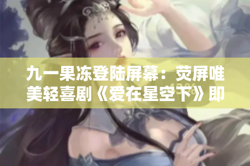 九一果冻登陆屏幕：荧屏唯美轻喜剧《爱在星空下》即将上线