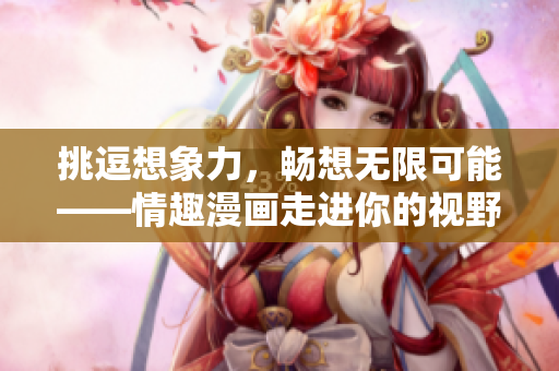 挑逗想象力，畅想无限可能——情趣漫画走进你的视野