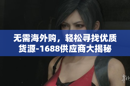 无需海外购，轻松寻找优质货源-1688供应商大揭秘