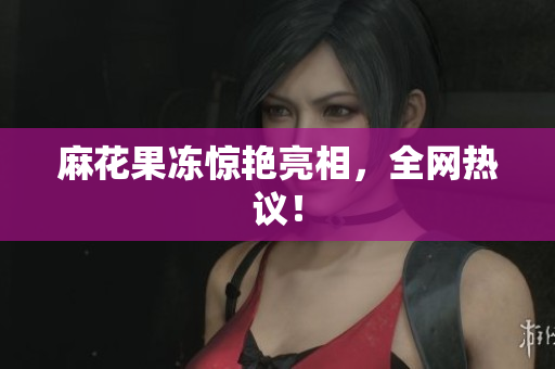 麻花果冻惊艳亮相，全网热议！