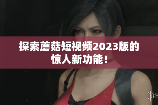 探索蘑菇短视频2023版的惊人新功能！