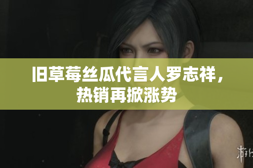 旧草莓丝瓜代言人罗志祥，热销再掀涨势