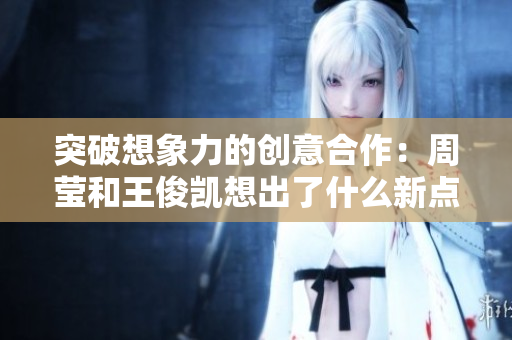突破想象力的创意合作：周莹和王俊凯想出了什么新点子？