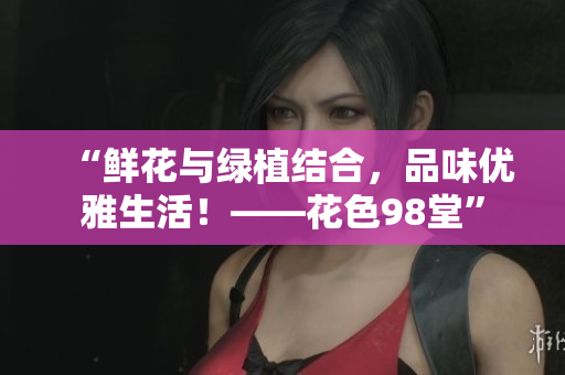 “鲜花与绿植结合，品味优雅生活！——花色98堂”