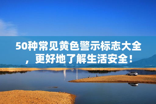 50种常见黄色警示标志大全，更好地了解生活安全！