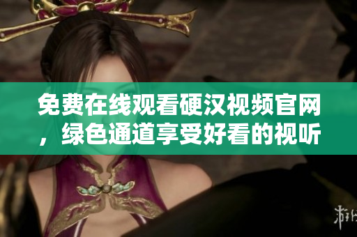 免费在线观看硬汉视频官网，绿色通道享受好看的视听盛宴