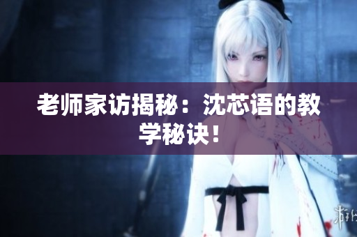老师家访揭秘：沈芯语的教学秘诀！