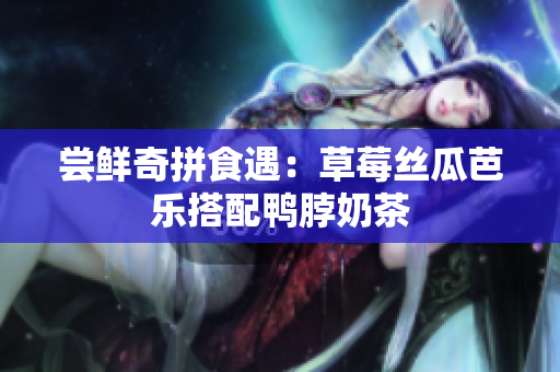 尝鲜奇拼食遇：草莓丝瓜芭乐搭配鸭脖奶茶