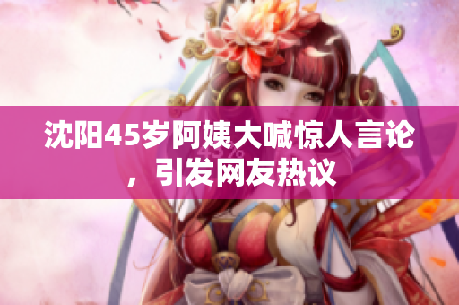 沈阳45岁阿姨大喊惊人言论，引发网友热议