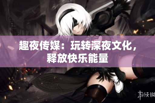 趣夜传媒：玩转深夜文化，释放快乐能量