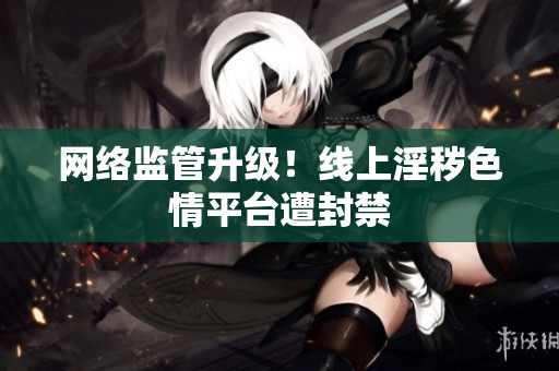 网络监管升级！线上淫秽色情平台遭封禁