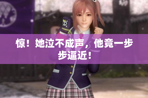 惊！她泣不成声，他竟一步步逼近！