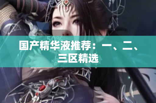 国产精华液推荐：一、二、三区精选