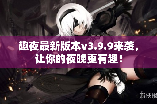 趣夜最新版本v3.9.9来袭，让你的夜晚更有趣！