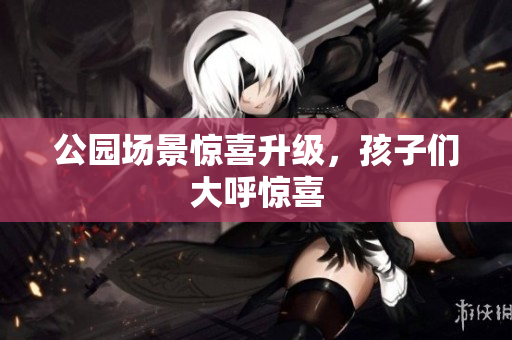 公园场景惊喜升级，孩子们大呼惊喜