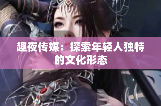 趣夜传媒：探索年轻人独特的文化形态