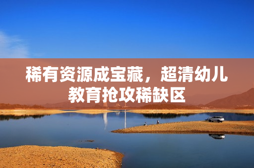 稀有资源成宝藏，超清幼儿教育抢攻稀缺区
