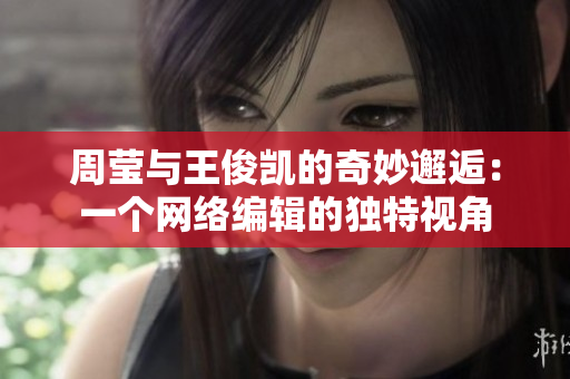 周莹与王俊凯的奇妙邂逅：一个网络编辑的独特视角