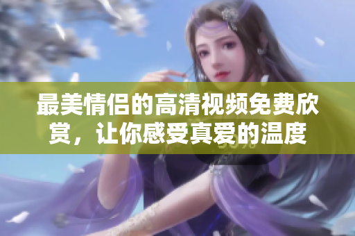 最美情侣的高清视频免费欣赏，让你感受真爱的温度