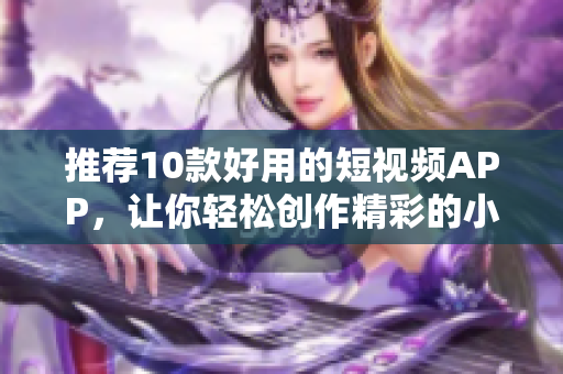 推荐10款好用的短视频APP，让你轻松创作精彩的小视频！