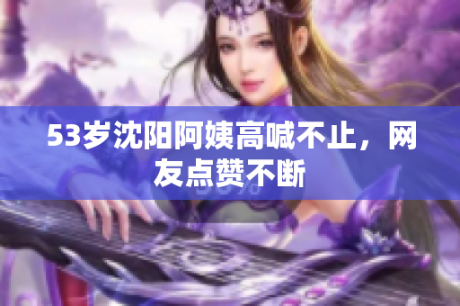 53岁沈阳阿姨高喊不止，网友点赞不断