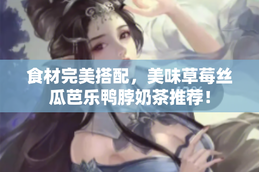 食材完美搭配，美味草莓丝瓜芭乐鸭脖奶茶推荐！
