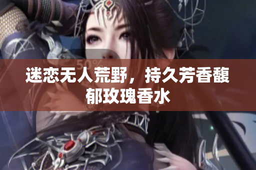 迷恋无人荒野，持久芳香馥郁玫瑰香水