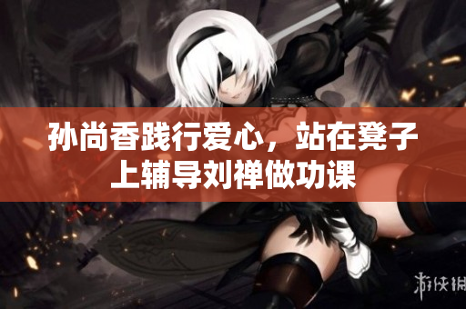 孙尚香践行爱心，站在凳子上辅导刘禅做功课