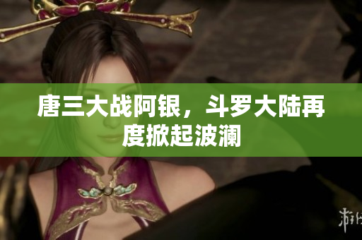 唐三大战阿银，斗罗大陆再度掀起波澜